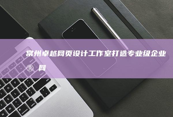 常州卓越网页设计工作室：打造专业级企业官网